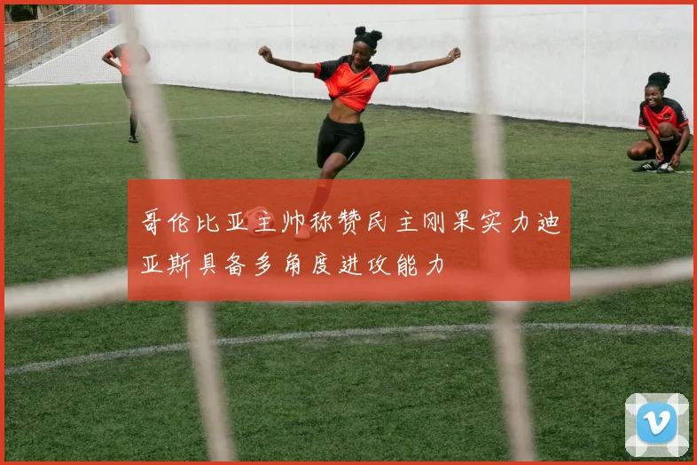 哥伦比亚主帅称赞民主刚果实力迪亚斯具备多角度进攻能力