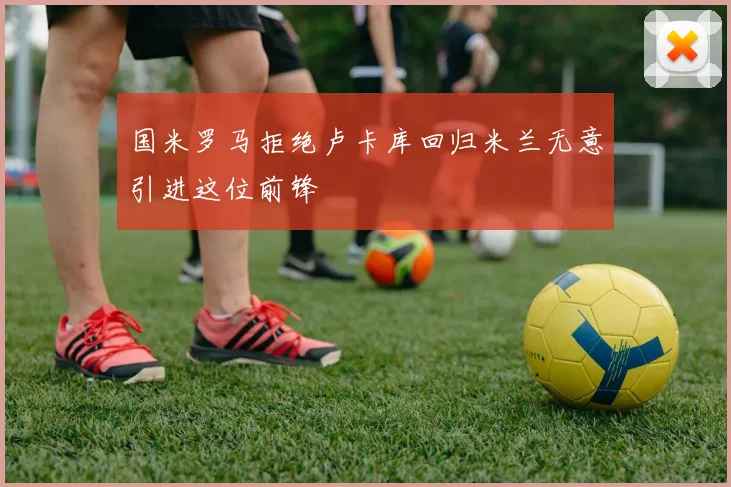 国米罗马拒绝卢卡库回归米兰无意引进这位前锋