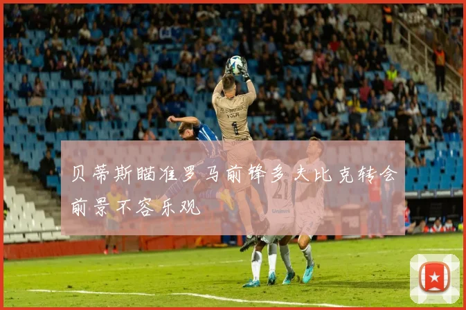 贝蒂斯瞄准罗马前锋多夫比克转会前景不容乐观