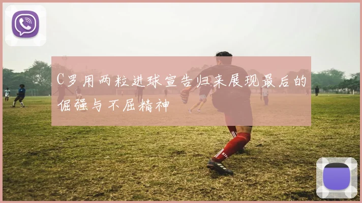C罗用两粒进球宣告归来展现最后的倔强与不屈精神