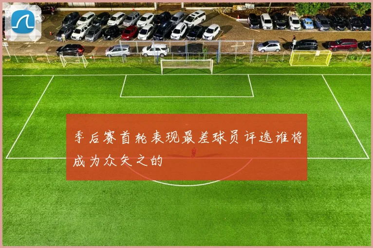 季后赛首轮表现最差球员评选谁将成为众矢之的