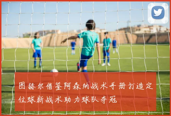 图赫尔借鉴阿森纳战术手册打造定位球新战术助力球队夺冠