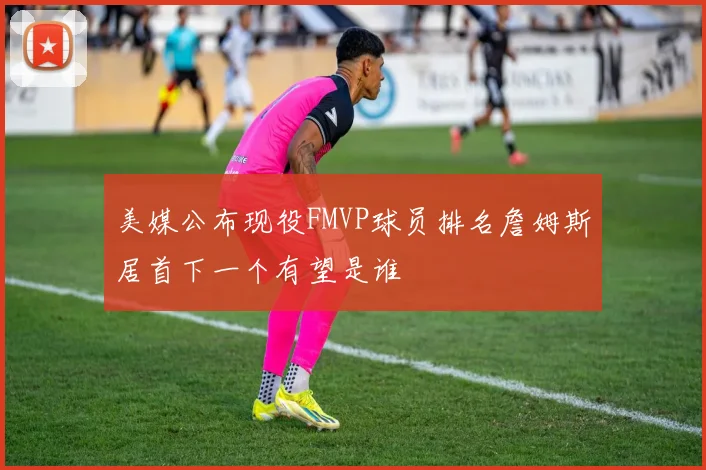 美媒公布现役FMVP球员排名詹姆斯居首下一个有望是谁