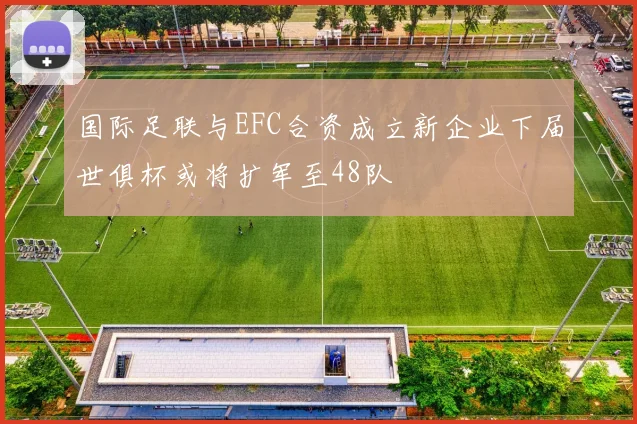 国际足联与EFC合资成立新企业下届世俱杯或将扩军至48队