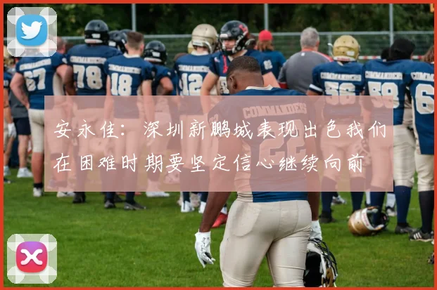 安永佳：深圳新鹏城表现出色我们在困难时期要坚定信心继续向前