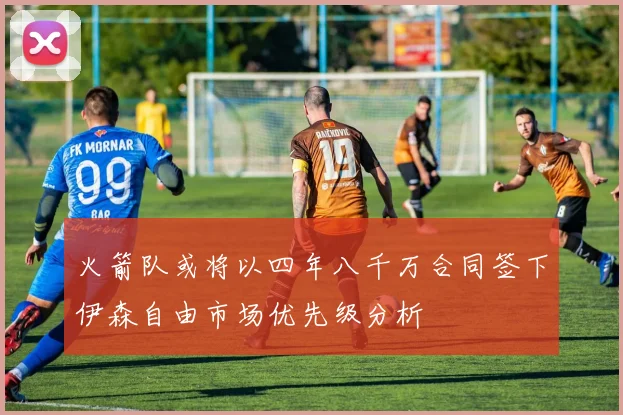 火箭队或将以四年八千万合同签下伊森自由市场优先级分析