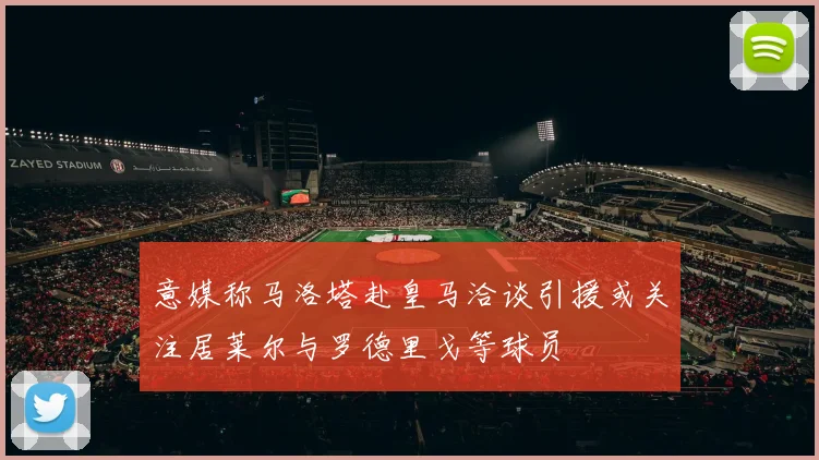 意媒称马洛塔赴皇马洽谈引援或关注居莱尔与罗德里戈等球员
