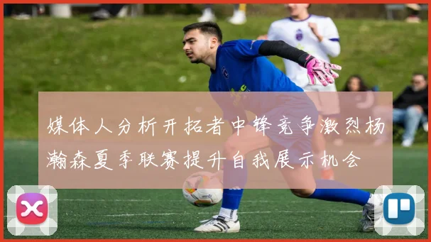 媒体人分析开拓者中锋竞争激烈杨瀚森夏季联赛提升自我展示机会