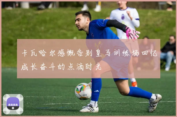卡瓦哈尔感慨告别皇马训练场回忆成长奋斗的点滴时光
