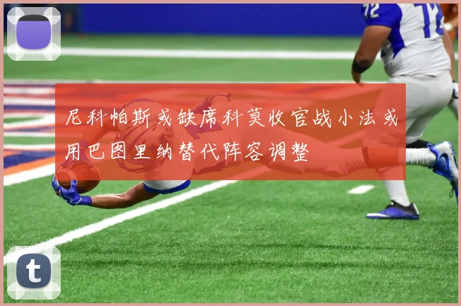 尼科帕斯或缺席科莫收官战小法或用巴图里纳替代阵容调整