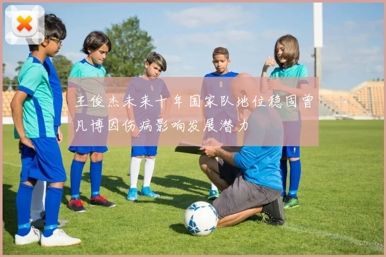 王俊杰未来十年国家队地位稳固曾凡博因伤病影响发展潜力