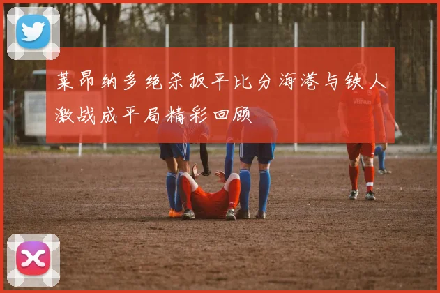 莱昂纳多绝杀扳平比分海港与铁人激战成平局精彩回顾