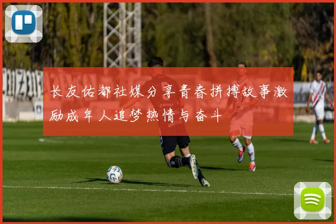 长友佑都社媒分享青春拼搏故事激励成年人追梦热情与奋斗