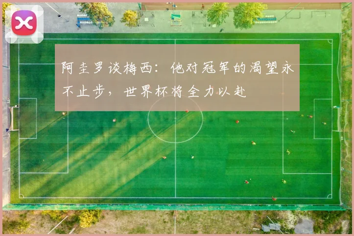 阿圭罗谈梅西：他对冠军的渴望永不止步，世界杯将全力以赴