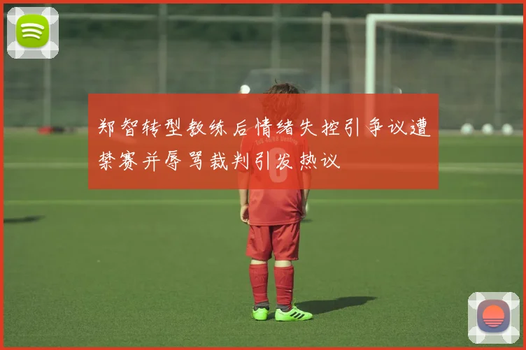 郑智转型教练后情绪失控引争议遭禁赛并辱骂裁判引发热议