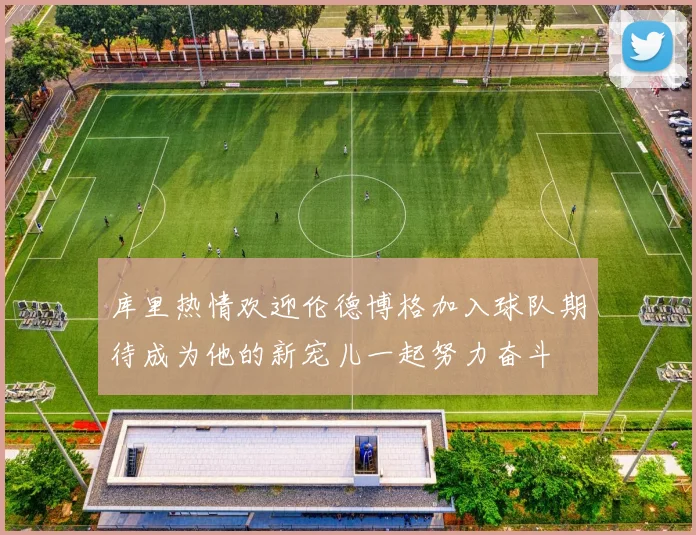库里热情欢迎伦德博格加入球队期待成为他的新宠儿一起努力奋斗