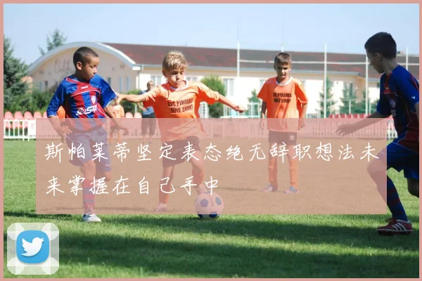 斯帕莱蒂坚定表态绝无辞职想法未来掌握在自己手中