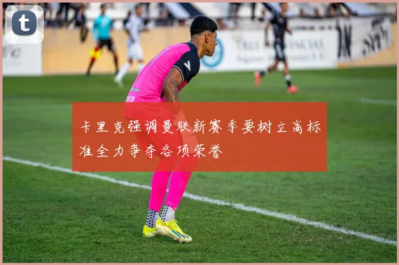 卡里克强调曼联新赛季要树立高标准全力争夺各项荣誉