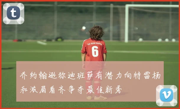 乔约翰逊称迪班萨有潜力向特雷杨和浓眉看齐争夺最佳新秀