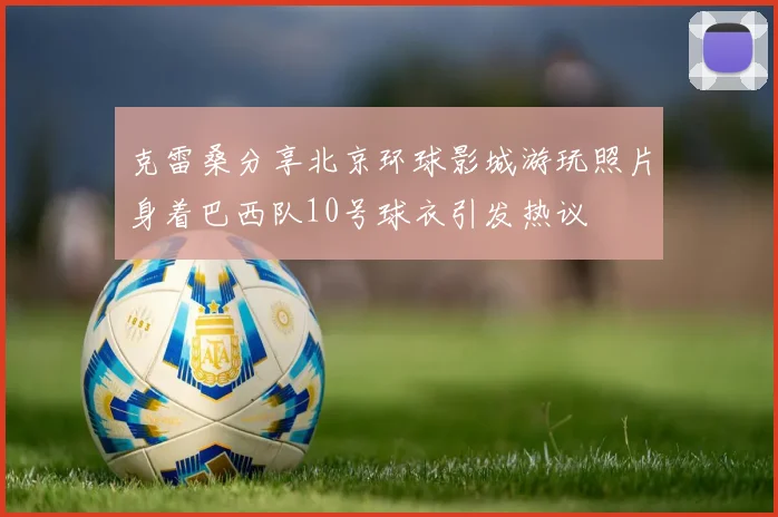 克雷桑分享北京环球影城游玩照片身着巴西队10号球衣引发热议