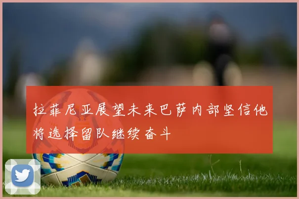 拉菲尼亚展望未来巴萨内部坚信他将选择留队继续奋斗
