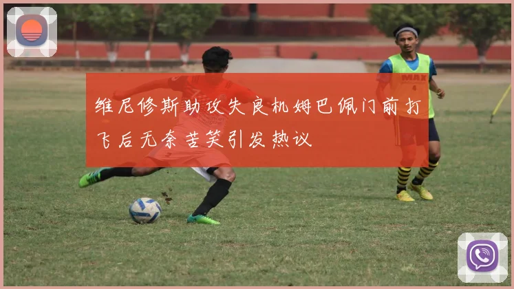 维尼修斯助攻失良机姆巴佩门前打飞后无奈苦笑引发热议