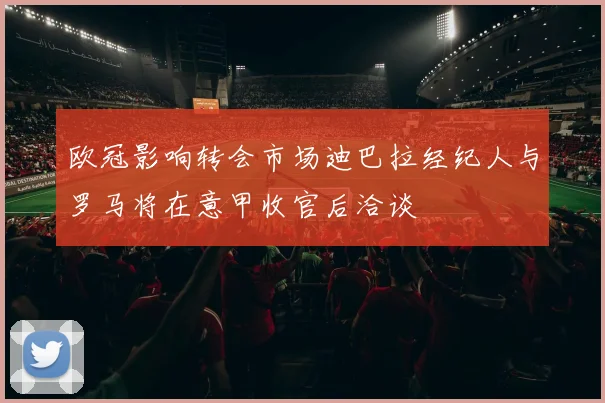 欧冠影响转会市场迪巴拉经纪人与罗马将在意甲收官后洽谈