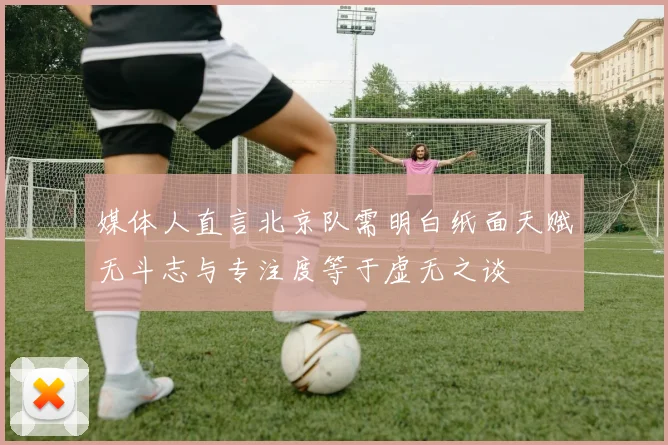 媒体人直言北京队需明白纸面天赋无斗志与专注度等于虚无之谈